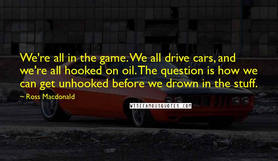 Ross Macdonald Quotes: We're all in the game. We all drive cars, and we're all hooked on oil. The question is how we can get unhooked before we drown in the stuff.