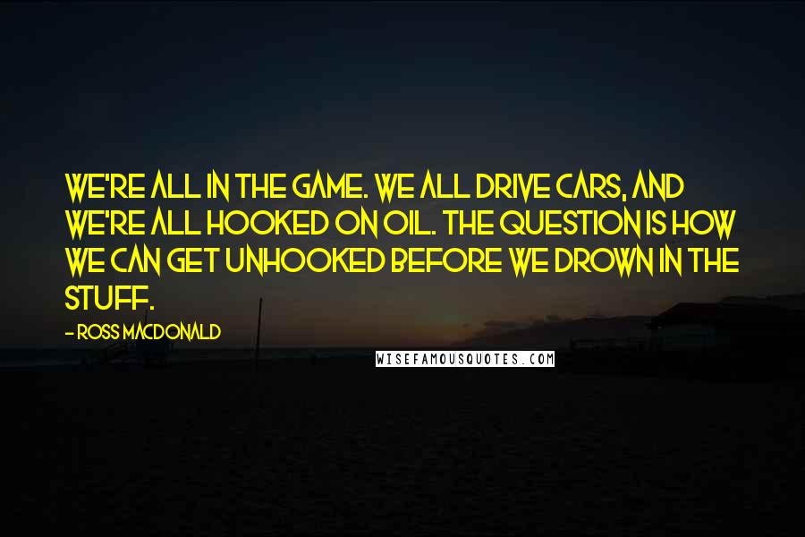 Ross Macdonald Quotes: We're all in the game. We all drive cars, and we're all hooked on oil. The question is how we can get unhooked before we drown in the stuff.