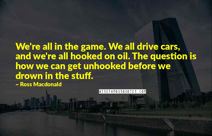 Ross Macdonald Quotes: We're all in the game. We all drive cars, and we're all hooked on oil. The question is how we can get unhooked before we drown in the stuff.