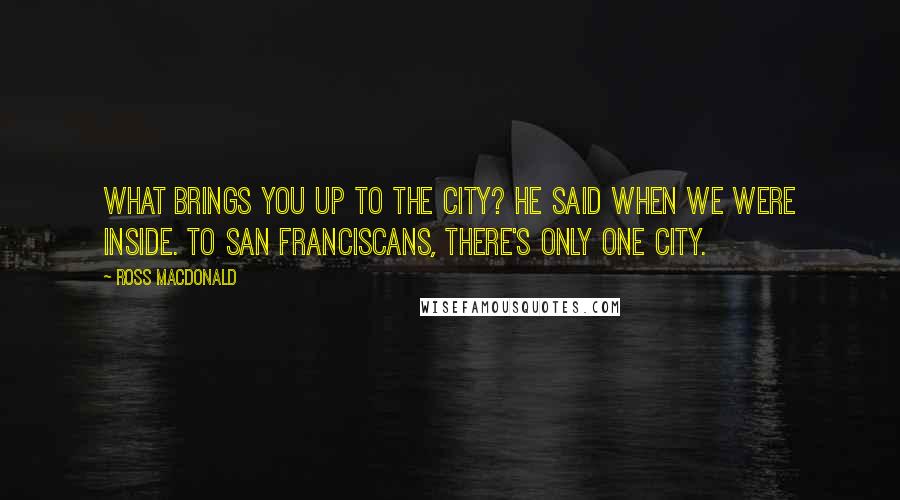 Ross Macdonald Quotes: What brings you up to the City? he said when we were inside. To San Franciscans, there's only one city.