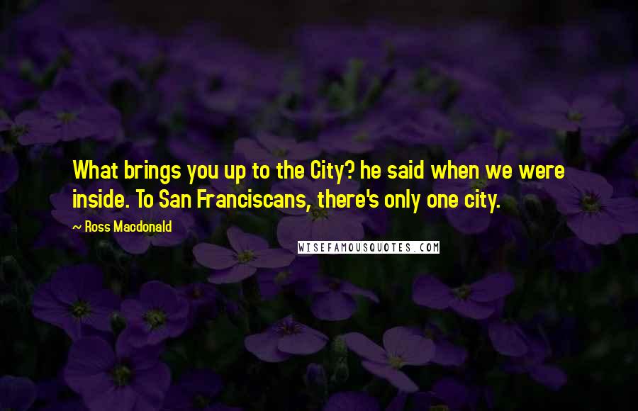 Ross Macdonald Quotes: What brings you up to the City? he said when we were inside. To San Franciscans, there's only one city.