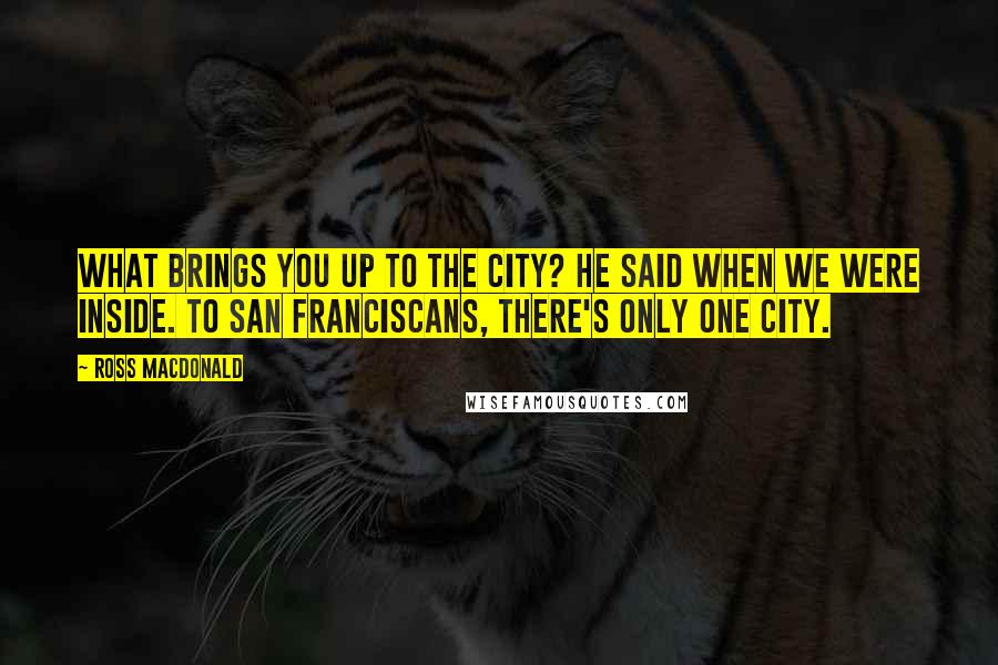 Ross Macdonald Quotes: What brings you up to the City? he said when we were inside. To San Franciscans, there's only one city.