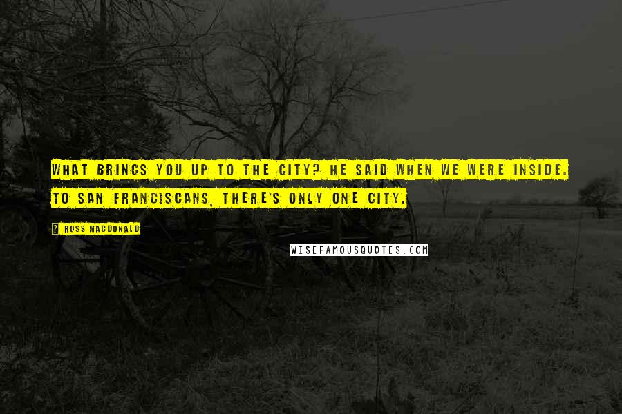 Ross Macdonald Quotes: What brings you up to the City? he said when we were inside. To San Franciscans, there's only one city.