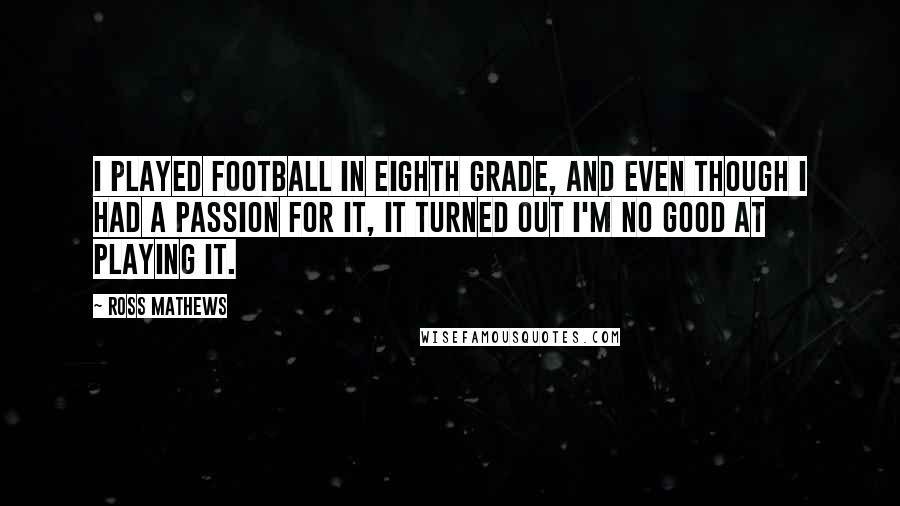 Ross Mathews Quotes: I played football in eighth grade, and even though I had a passion for it, it turned out I'm no good at playing it.