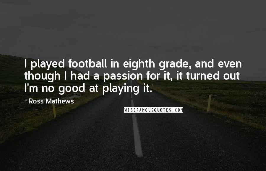 Ross Mathews Quotes: I played football in eighth grade, and even though I had a passion for it, it turned out I'm no good at playing it.