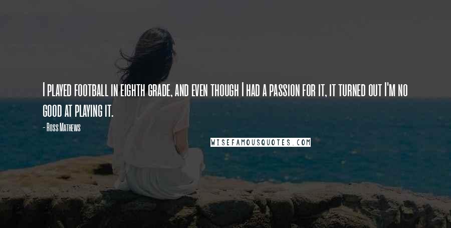 Ross Mathews Quotes: I played football in eighth grade, and even though I had a passion for it, it turned out I'm no good at playing it.