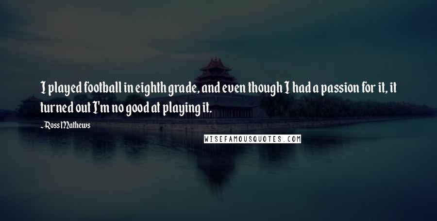 Ross Mathews Quotes: I played football in eighth grade, and even though I had a passion for it, it turned out I'm no good at playing it.