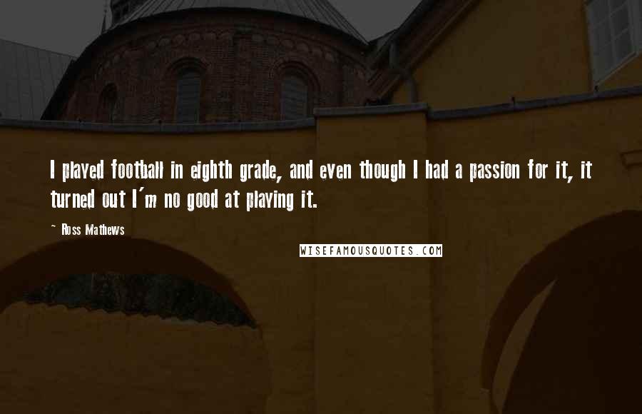 Ross Mathews Quotes: I played football in eighth grade, and even though I had a passion for it, it turned out I'm no good at playing it.