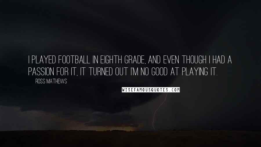 Ross Mathews Quotes: I played football in eighth grade, and even though I had a passion for it, it turned out I'm no good at playing it.
