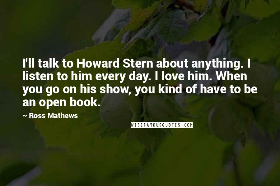 Ross Mathews Quotes: I'll talk to Howard Stern about anything. I listen to him every day. I love him. When you go on his show, you kind of have to be an open book.