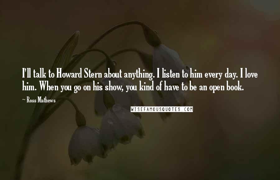 Ross Mathews Quotes: I'll talk to Howard Stern about anything. I listen to him every day. I love him. When you go on his show, you kind of have to be an open book.