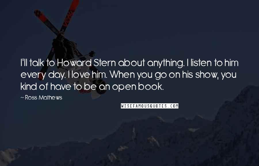 Ross Mathews Quotes: I'll talk to Howard Stern about anything. I listen to him every day. I love him. When you go on his show, you kind of have to be an open book.