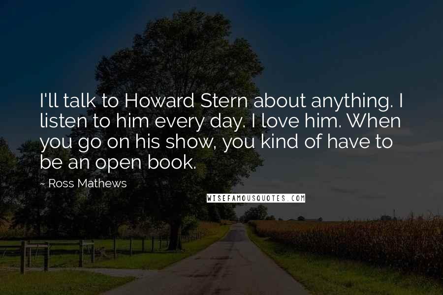 Ross Mathews Quotes: I'll talk to Howard Stern about anything. I listen to him every day. I love him. When you go on his show, you kind of have to be an open book.