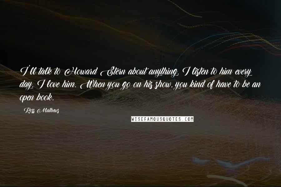 Ross Mathews Quotes: I'll talk to Howard Stern about anything. I listen to him every day. I love him. When you go on his show, you kind of have to be an open book.