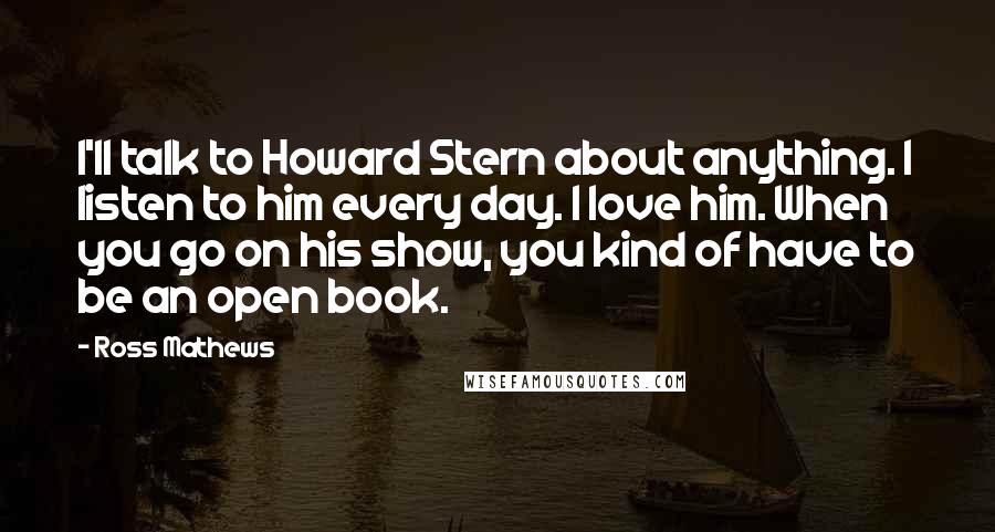 Ross Mathews Quotes: I'll talk to Howard Stern about anything. I listen to him every day. I love him. When you go on his show, you kind of have to be an open book.