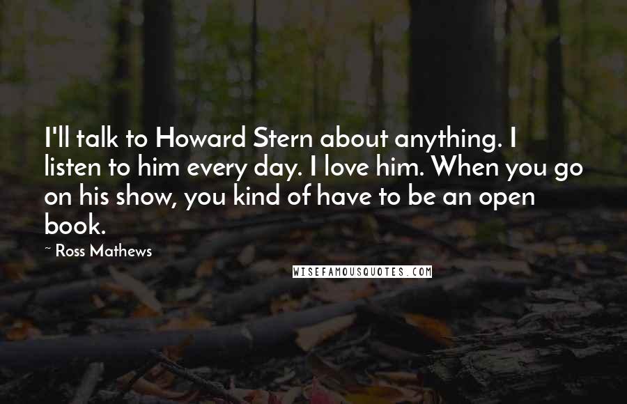 Ross Mathews Quotes: I'll talk to Howard Stern about anything. I listen to him every day. I love him. When you go on his show, you kind of have to be an open book.