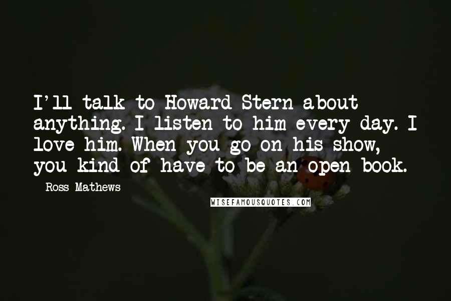 Ross Mathews Quotes: I'll talk to Howard Stern about anything. I listen to him every day. I love him. When you go on his show, you kind of have to be an open book.