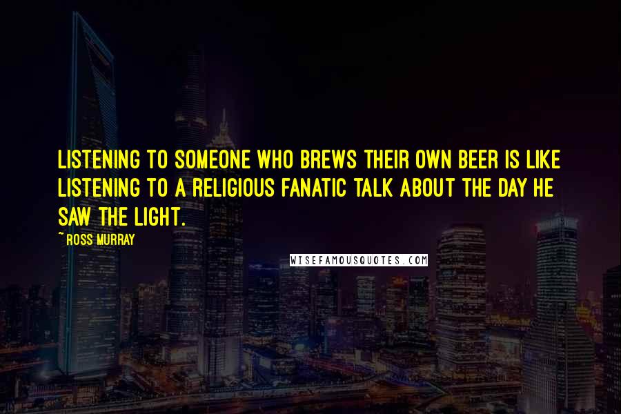 Ross Murray Quotes: Listening to someone who brews their own beer is like listening to a religious fanatic talk about the day he saw the light.