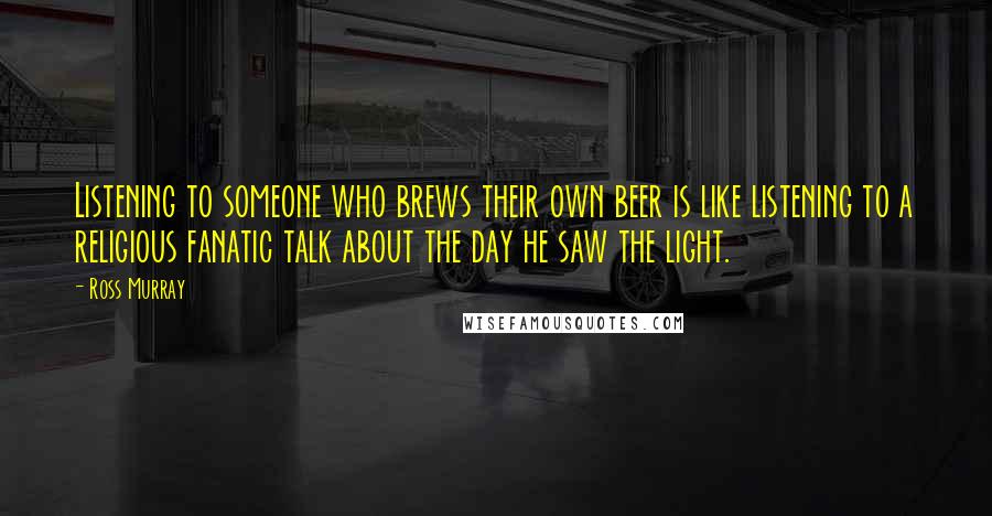 Ross Murray Quotes: Listening to someone who brews their own beer is like listening to a religious fanatic talk about the day he saw the light.
