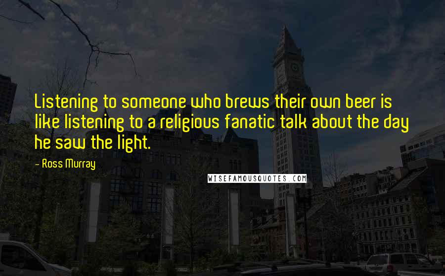 Ross Murray Quotes: Listening to someone who brews their own beer is like listening to a religious fanatic talk about the day he saw the light.