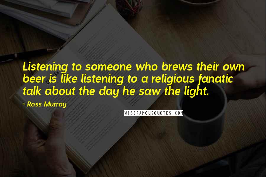 Ross Murray Quotes: Listening to someone who brews their own beer is like listening to a religious fanatic talk about the day he saw the light.