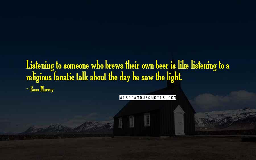 Ross Murray Quotes: Listening to someone who brews their own beer is like listening to a religious fanatic talk about the day he saw the light.
