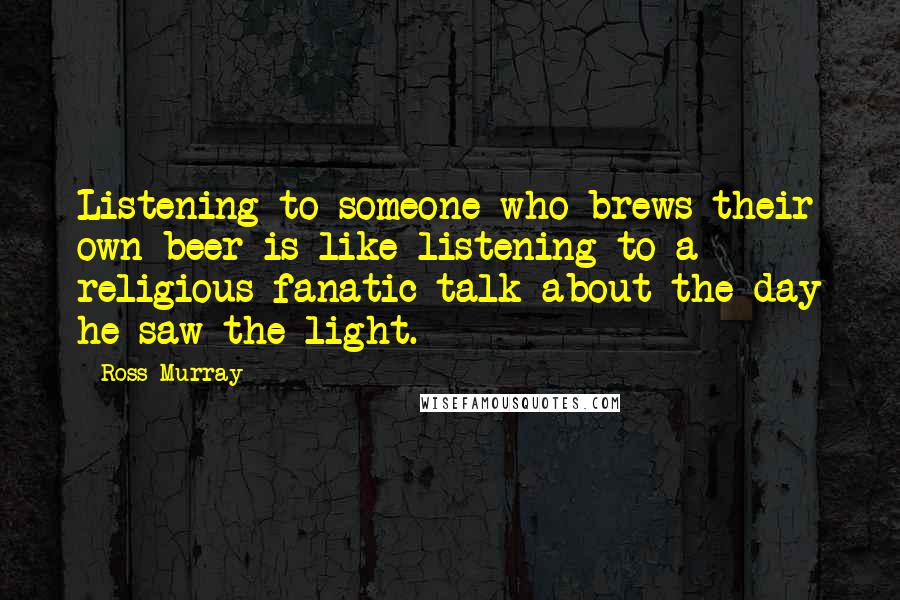 Ross Murray Quotes: Listening to someone who brews their own beer is like listening to a religious fanatic talk about the day he saw the light.