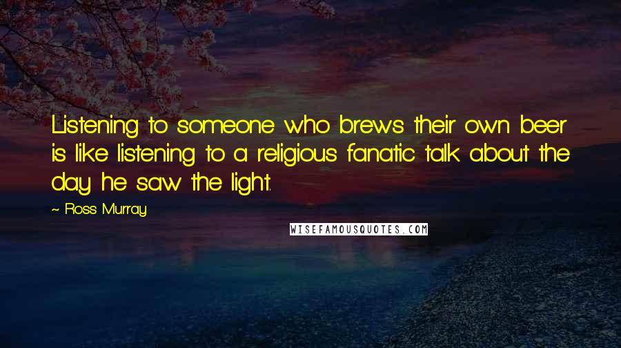 Ross Murray Quotes: Listening to someone who brews their own beer is like listening to a religious fanatic talk about the day he saw the light.