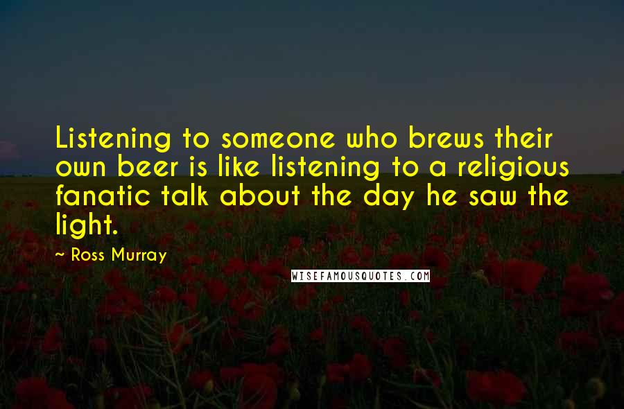 Ross Murray Quotes: Listening to someone who brews their own beer is like listening to a religious fanatic talk about the day he saw the light.