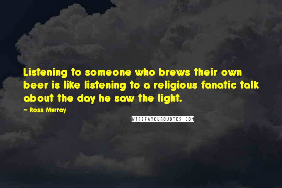 Ross Murray Quotes: Listening to someone who brews their own beer is like listening to a religious fanatic talk about the day he saw the light.