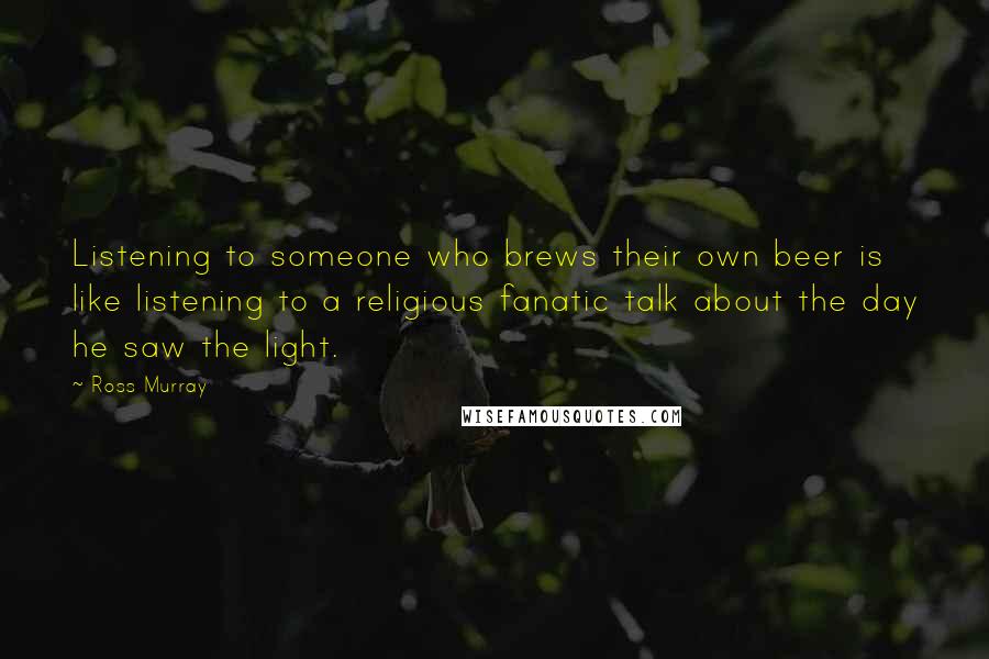 Ross Murray Quotes: Listening to someone who brews their own beer is like listening to a religious fanatic talk about the day he saw the light.