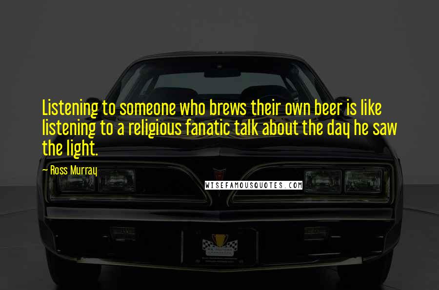 Ross Murray Quotes: Listening to someone who brews their own beer is like listening to a religious fanatic talk about the day he saw the light.