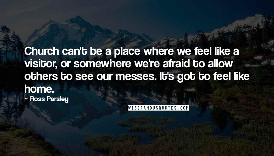 Ross Parsley Quotes: Church can't be a place where we feel like a visitor, or somewhere we're afraid to allow others to see our messes. It's got to feel like home.