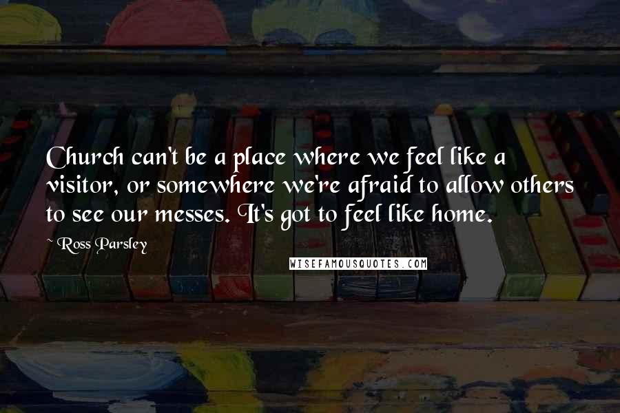 Ross Parsley Quotes: Church can't be a place where we feel like a visitor, or somewhere we're afraid to allow others to see our messes. It's got to feel like home.