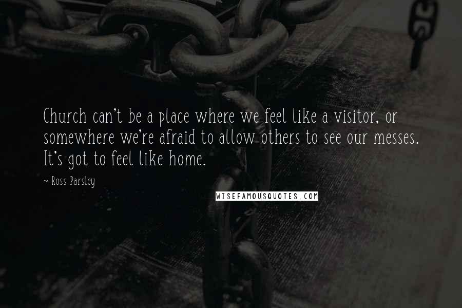 Ross Parsley Quotes: Church can't be a place where we feel like a visitor, or somewhere we're afraid to allow others to see our messes. It's got to feel like home.