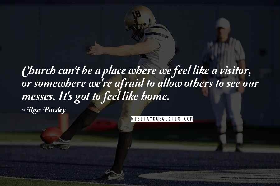 Ross Parsley Quotes: Church can't be a place where we feel like a visitor, or somewhere we're afraid to allow others to see our messes. It's got to feel like home.