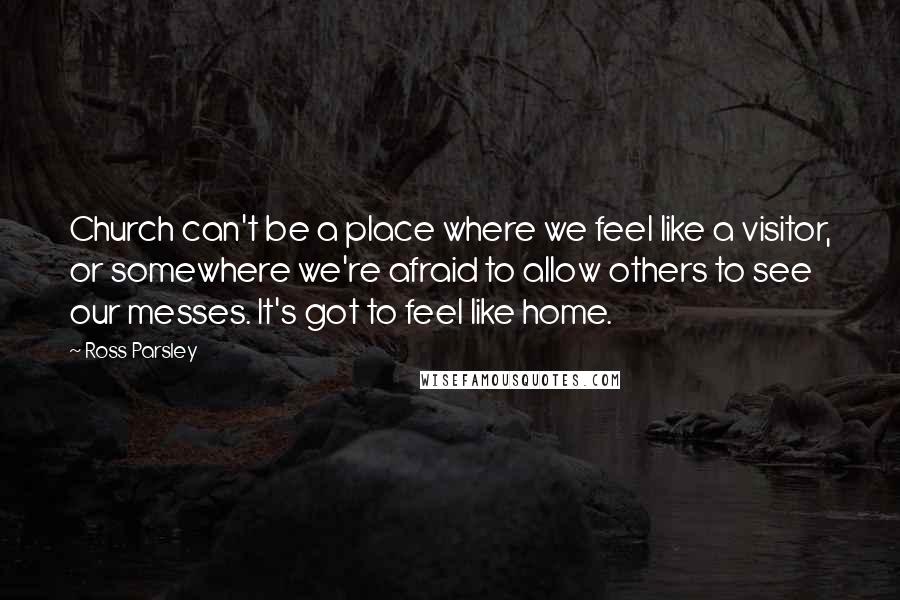 Ross Parsley Quotes: Church can't be a place where we feel like a visitor, or somewhere we're afraid to allow others to see our messes. It's got to feel like home.