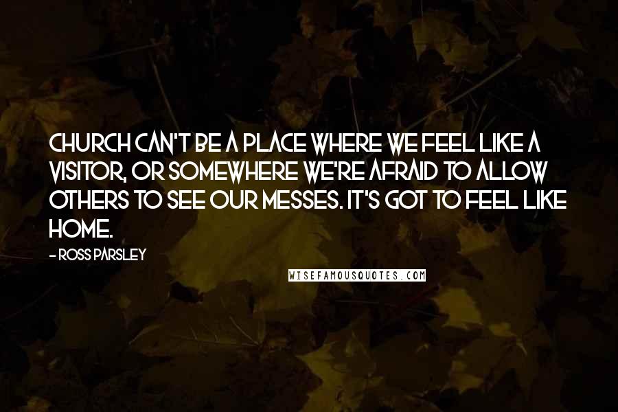 Ross Parsley Quotes: Church can't be a place where we feel like a visitor, or somewhere we're afraid to allow others to see our messes. It's got to feel like home.