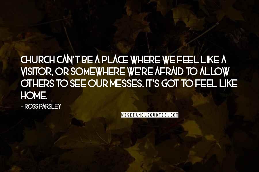 Ross Parsley Quotes: Church can't be a place where we feel like a visitor, or somewhere we're afraid to allow others to see our messes. It's got to feel like home.