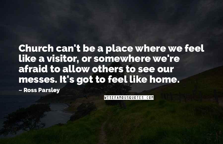 Ross Parsley Quotes: Church can't be a place where we feel like a visitor, or somewhere we're afraid to allow others to see our messes. It's got to feel like home.