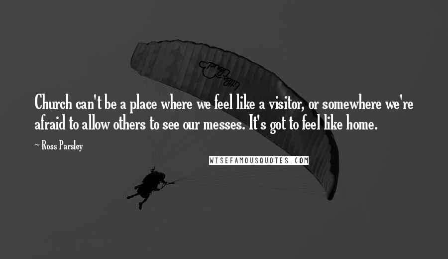 Ross Parsley Quotes: Church can't be a place where we feel like a visitor, or somewhere we're afraid to allow others to see our messes. It's got to feel like home.