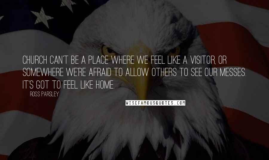 Ross Parsley Quotes: Church can't be a place where we feel like a visitor, or somewhere we're afraid to allow others to see our messes. It's got to feel like home.