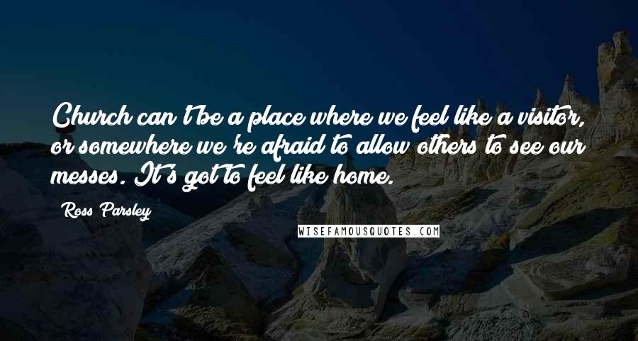 Ross Parsley Quotes: Church can't be a place where we feel like a visitor, or somewhere we're afraid to allow others to see our messes. It's got to feel like home.