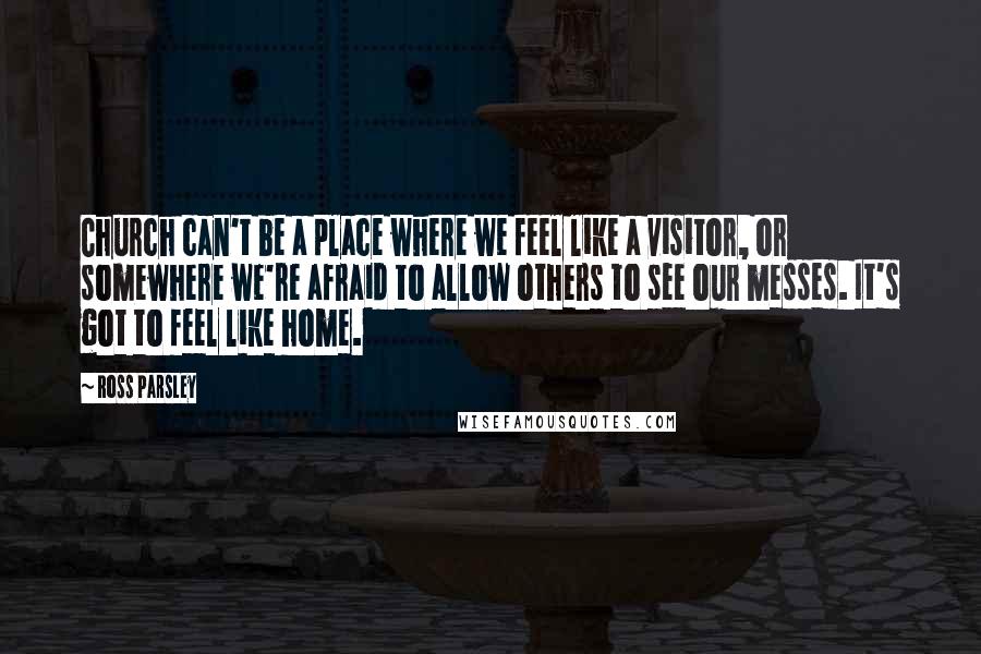 Ross Parsley Quotes: Church can't be a place where we feel like a visitor, or somewhere we're afraid to allow others to see our messes. It's got to feel like home.