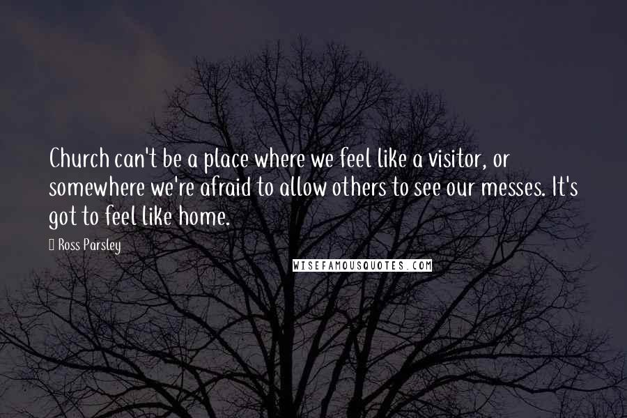 Ross Parsley Quotes: Church can't be a place where we feel like a visitor, or somewhere we're afraid to allow others to see our messes. It's got to feel like home.