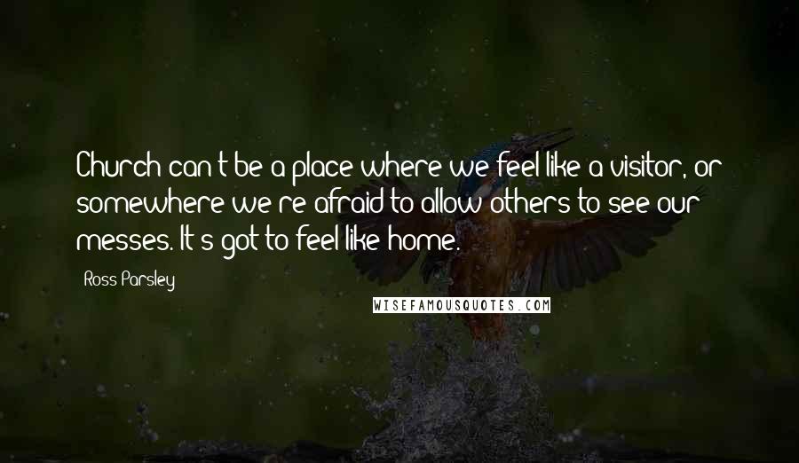 Ross Parsley Quotes: Church can't be a place where we feel like a visitor, or somewhere we're afraid to allow others to see our messes. It's got to feel like home.