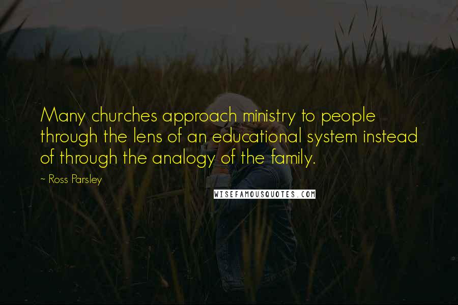 Ross Parsley Quotes: Many churches approach ministry to people through the lens of an educational system instead of through the analogy of the family.