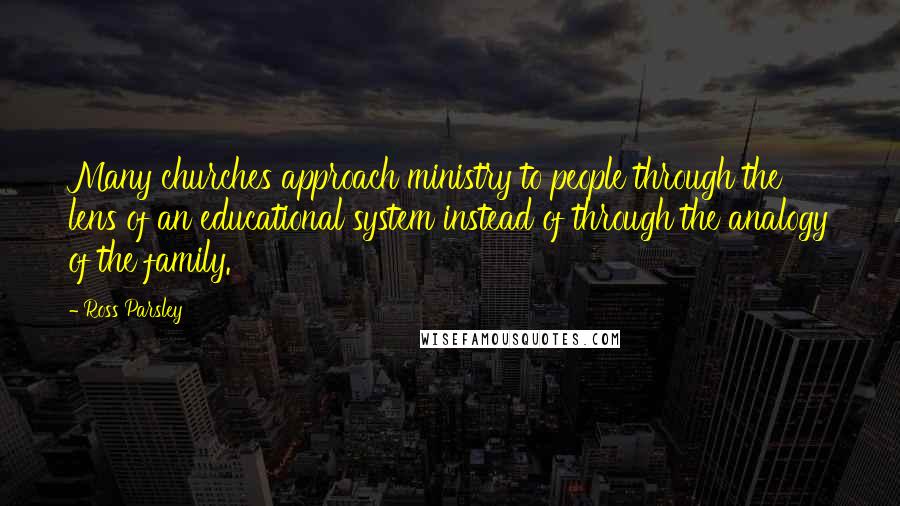 Ross Parsley Quotes: Many churches approach ministry to people through the lens of an educational system instead of through the analogy of the family.