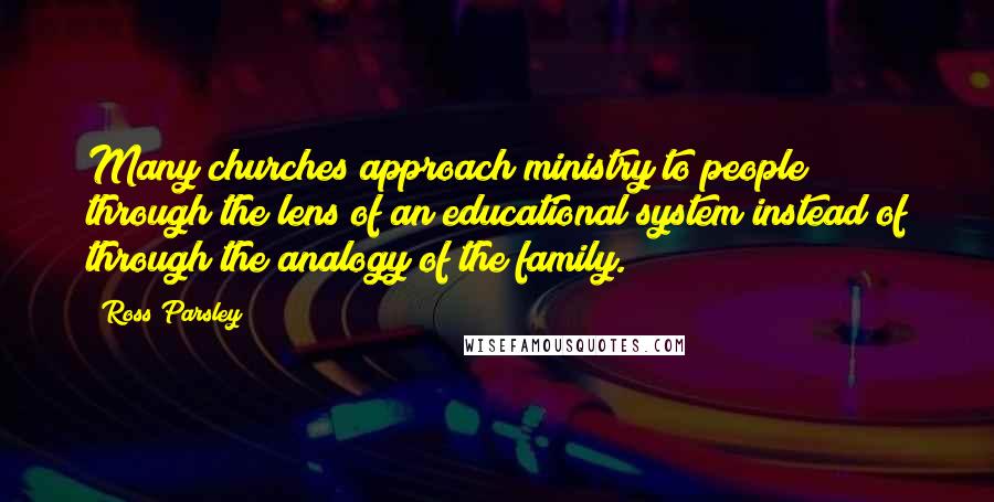 Ross Parsley Quotes: Many churches approach ministry to people through the lens of an educational system instead of through the analogy of the family.