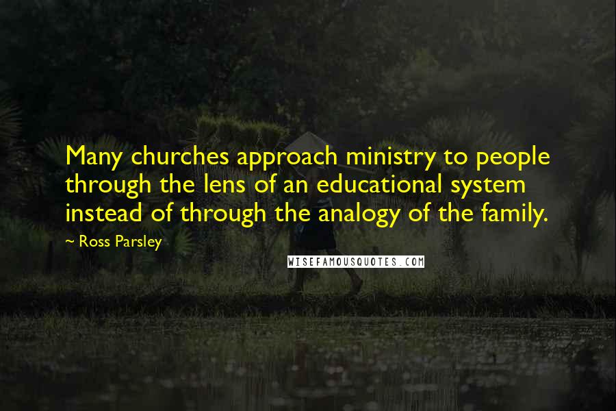 Ross Parsley Quotes: Many churches approach ministry to people through the lens of an educational system instead of through the analogy of the family.
